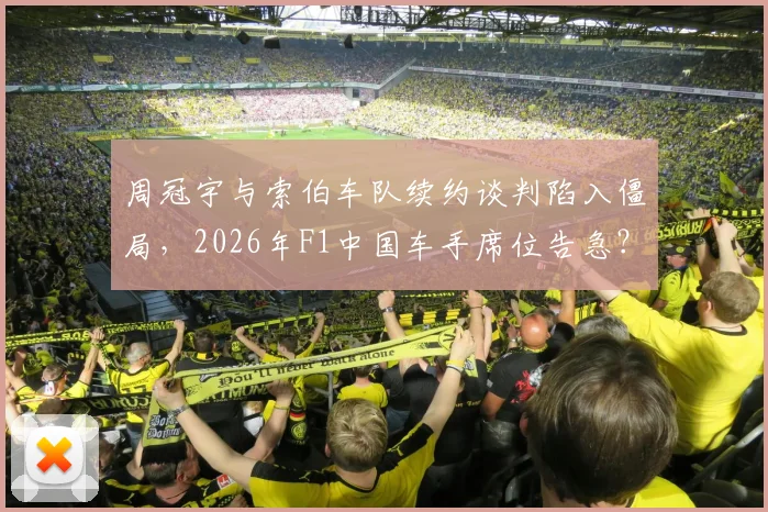 周冠宇与索伯车队续约谈判陷入僵局，2026年F1中国车手席位告急？