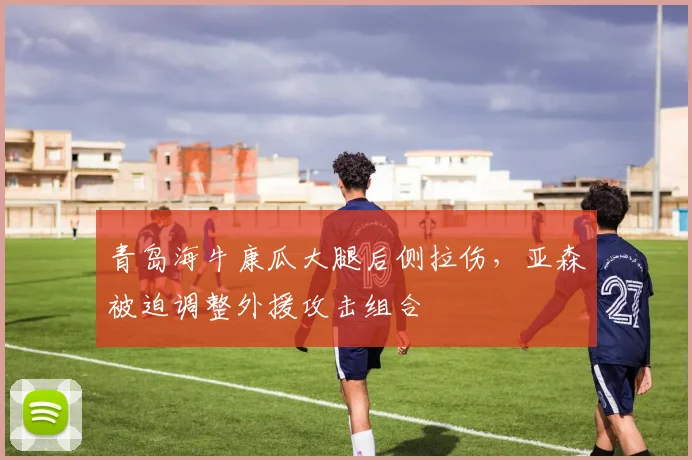 青岛海牛康瓜大腿后侧拉伤，亚森被迫调整外援攻击组合