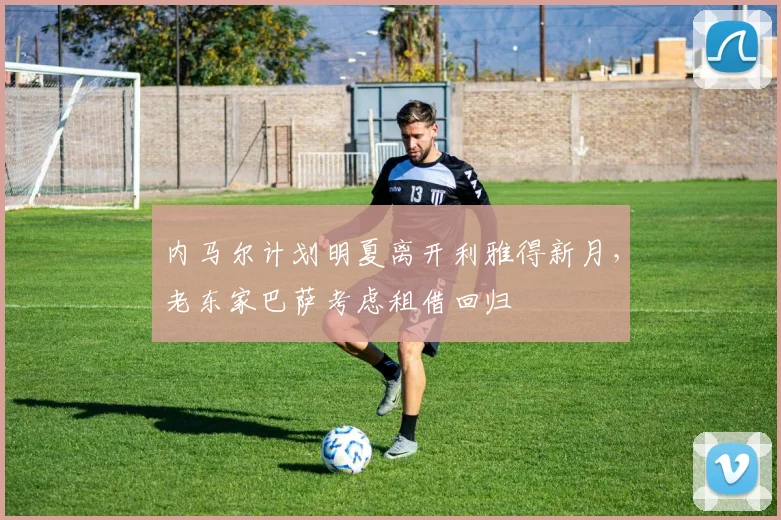 内马尔计划明夏离开利雅得新月，老东家巴萨考虑租借回归