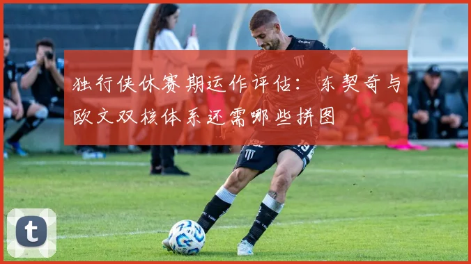 独行侠休赛期运作评估：东契奇与欧文双核体系还需哪些拼图