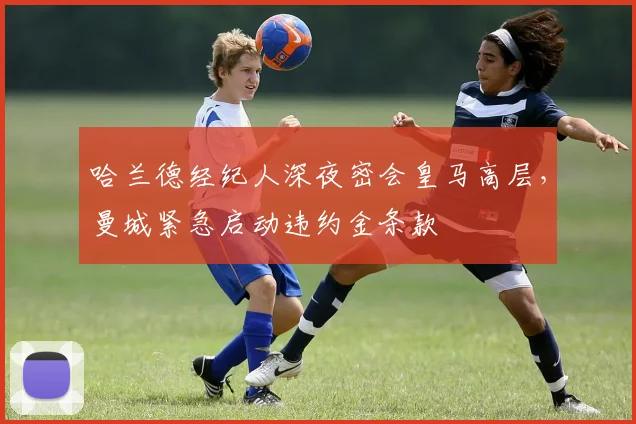 哈兰德经纪人深夜密会皇马高层，曼城紧急启动违约金条款