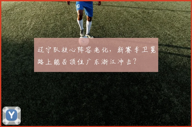 辽宁队核心阵容老化，新赛季卫冕路上能否顶住广东浙江冲击？