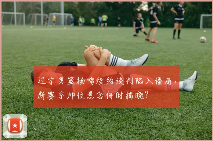 辽宁男篮杨鸣续约谈判陷入僵局，新赛季帅位悬念何时揭晓？
