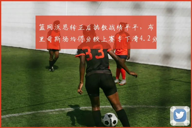 篮网沃恩转正后执教战绩平平，布里奇斯场均得分较上赛季下滑4.2分