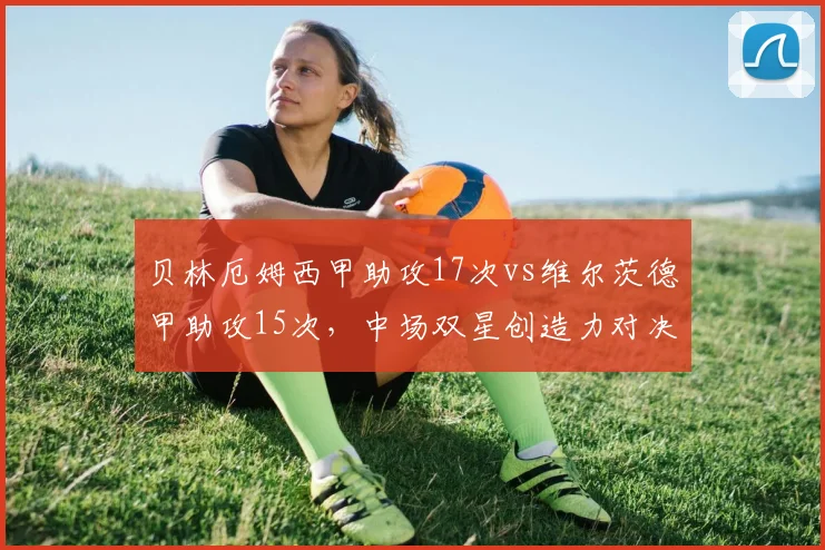 贝林厄姆西甲助攻17次vs维尔茨德甲助攻15次，中场双星创造力对决